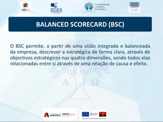 BALANCED SCORECARD (BSC)
O BSC permite, a partir de uma visão integrada e balanceada
da empresa, descrever a estratégica de forma clara, através de
objectivos estratégicos nas quatro dimensões, sendo todos elas
relacionadas entre si através de uma relação de causa e efeito.
 
