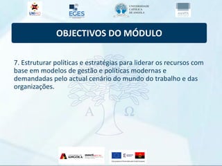 OBJECTIVOS DO MÓDULO
7. Estruturar políticas e estratégias para liderar os recursos com
base em modelos de gestão e políticas modernas e
demandadas pelo actual cenário do mundo do trabalho e das
organizações.
 
