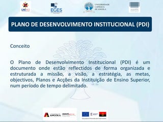 PLANO DE DESENVOLVIMENTO INSTITUCIONAL (PDI)
Conceito
O Plano de Desenvolvimento Institucional (PDI) é um
documento onde estão reflectidos de forma organizada e
estruturada a missão, a visão, a estratégia, as metas,
objectivos, Planos e Acções da Instituição de Ensino Superior,
num período de tempo delimitado.
 
