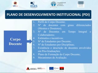 PLANO DE DESENVOLVIMENTO INSTITUCIONAL (PDI)
Corpo
Docente
1. Perfil do Corpo Docente;
2. Nº de docentes com graus diferenciados
(Mestres e Doutores);
3. Nº de Docentes em Tempo Integral e
Colaboradores;
4. Estímulos e incentivos;
5. Nº de Estudantes por Docente;
6. Nº de Estudantes por Disciplinas;
7. Existência e descrição de docentes envolvidos
em Pós-Graduações;
8. Plano de Formação do Corpo Docente;
9. Mecanismos de Avaliação.
 