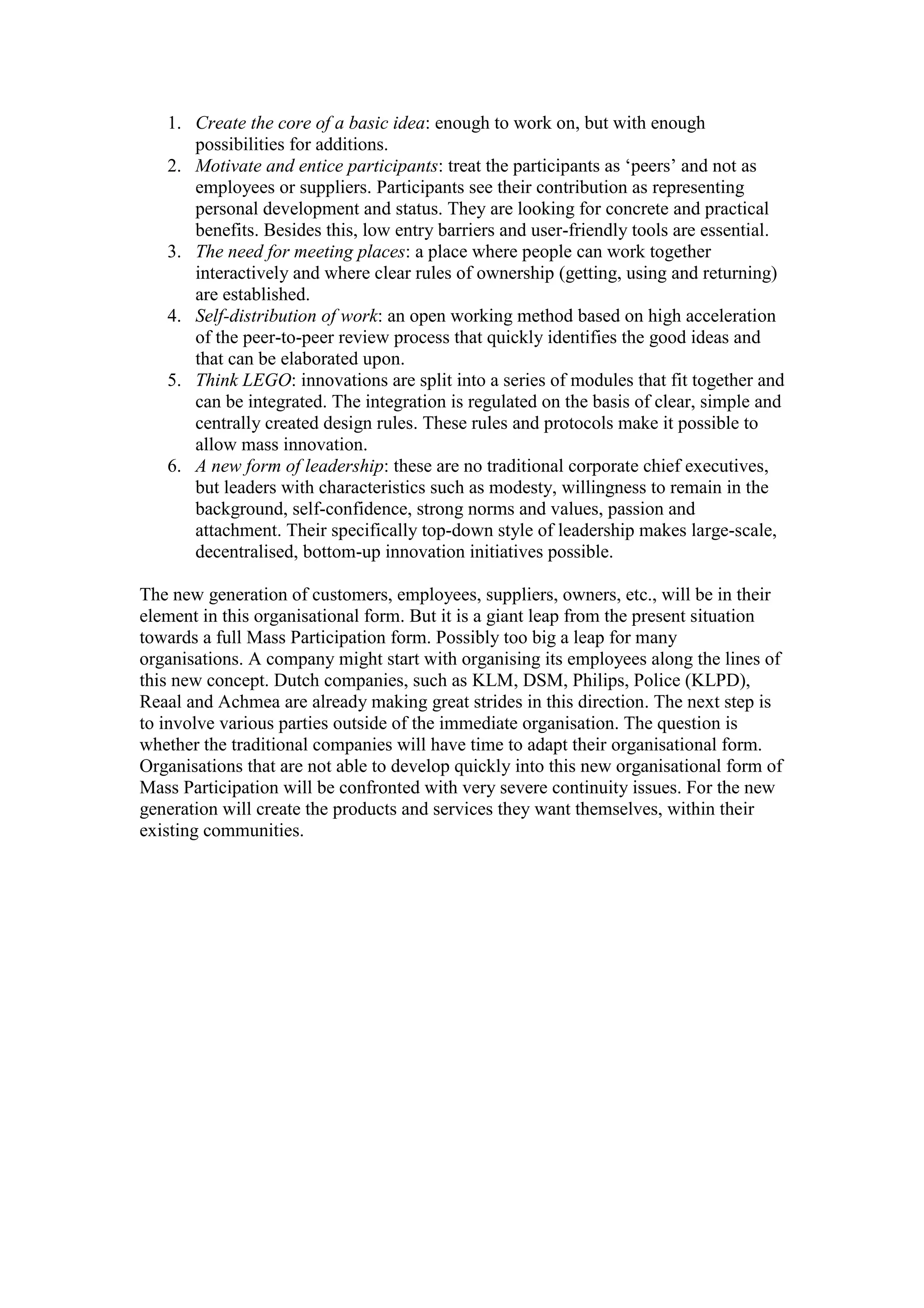 1. Create the core of a basic idea: enough to work on, but with enough
      possibilities for additions.
   2. Motivate and entice participants: treat the participants as ‘peers’ and not as
      employees or suppliers. Participants see their contribution as representing
      personal development and status. They are looking for concrete and practical
      benefits. Besides this, low entry barriers and user-friendly tools are essential.
   3. The need for meeting places: a place where people can work together
      interactively and where clear rules of ownership (getting, using and returning)
      are established.
   4. Self-distribution of work: an open working method based on high acceleration
      of the peer-to-peer review process that quickly identifies the good ideas and
      that can be elaborated upon.
   5. Think LEGO: innovations are split into a series of modules that fit together and
      can be integrated. The integration is regulated on the basis of clear, simple and
      centrally created design rules. These rules and protocols make it possible to
      allow mass innovation.
   6. A new form of leadership: these are no traditional corporate chief executives,
      but leaders with characteristics such as modesty, willingness to remain in the
      background, self-confidence, strong norms and values, passion and
      attachment. Their specifically top-down style of leadership makes large-scale,
      decentralised, bottom-up innovation initiatives possible.

The new generation of customers, employees, suppliers, owners, etc., will be in their
element in this organisational form. But it is a giant leap from the present situation
towards a full Mass Participation form. Possibly too big a leap for many
organisations. A company might start with organising its employees along the lines of
this new concept. Dutch companies, such as KLM, DSM, Philips, Police (KLPD),
Reaal and Achmea are already making great strides in this direction. The next step is
to involve various parties outside of the immediate organisation. The question is
whether the traditional companies will have time to adapt their organisational form.
Organisations that are not able to develop quickly into this new organisational form of
Mass Participation will be confronted with very severe continuity issues. For the new
generation will create the products and services they want themselves, within their
existing communities.
 