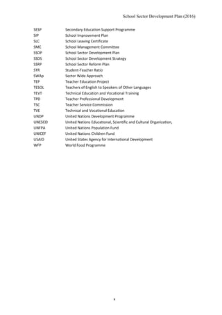 School Sector Development Plan (2016)
SESP Secondary Education Support Programme
SIP School Improvement Plan
SLC School Leaving Certificate
SMC School Management Committee
SSDP School Sector Development Plan
SSDS School Sector Development Strategy
SSRP School Sector Reform Plan
STR Student-Teacher Ratio
SWAp Sector Wide Approach
TEP Teacher Education Project
TESOL Teachers of English to Speakers of Other Languages
TEVT Technical Education and Vocational Training
TPD Teacher Professional Development
TSC Teacher Service Commission
TVE Technical and Vocational Education
UNDP United Nations Development Programme
UNESCO United Nations Educational, Scientific and Cultural Organization,
UNFPA United Nations Population Fund
UNICEF United Nations Children Fund
USAID United States Agency for International Development
WFP World Food Programme
x
 