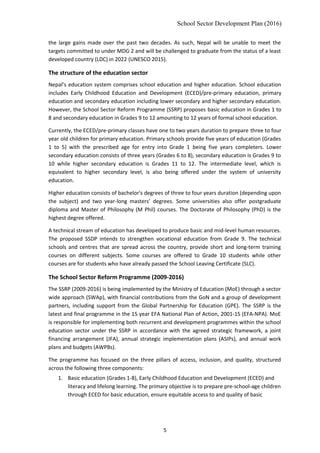 School Sector Development Plan (2016)
the large gains made over the past two decades. As such, Nepal will be unable to meet the
targets committed to under MDG 2 and will be challenged to graduate from the status of a least
developed country (LDC) in 2022 (UNESCO 2015).
The structure of the education sector
Nepal’s education system comprises school education and higher education. School education
includes Early Childhood Education and Development (ECED)/pre-primary education, primary
education and secondary education including lower secondary and higher secondary education.
However, the School Sector Reform Programme (SSRP) proposes basic education in Grades 1 to
8 and secondary education in Grades 9 to 12 amounting to 12 years of formal school education.
Currently, the ECED/pre-primary classes have one to two years duration to prepare three to four
year old children for primary education. Primary schools provide five years of education (Grades
1 to 5) with the prescribed age for entry into Grade 1 being five years completers. Lower
secondary education consists of three years (Grades 6 to 8), secondary education is Grades 9 to
10 while higher secondary education is Grades 11 to 12. The intermediate level, which is
equivalent to higher secondary level, is also being offered under the system of university
education.
Higher education consists of bachelor's degrees of three to four years duration (depending upon
the subject) and two year-long masters’ degrees. Some universities also offer postgraduate
diploma and Master of Philosophy (M Phil) courses. The Doctorate of Philosophy (PhD) is the
highest degree offered.
A technical stream of education has developed to produce basic and mid-level human resources.
The proposed SSDP intends to strengthen vocational education from Grade 9. The technical
schools and centres that are spread across the country, provide short and long-term training
courses on different subjects. Some courses are offered to Grade 10 students while other
courses are for students who have already passed the School Leaving Certificate (SLC).
The School Sector Reform Programme (2009-2016)
The SSRP (2009-2016) is being implemented by the Ministry of Education (MoE) through a sector
wide approach (SWAp), with financial contributions from the GoN and a group of development
partners, including support from the Global Partnership for Education (GPE). The SSRP is the
latest and final programme in the 15 year EFA National Plan of Action, 2001-15 (EFA-NPA). MoE
is responsible for implementing both recurrent and development programmes within the school
education sector under the SSRP in accordance with the agreed strategic framework, a joint
financing arrangement (JFA), annual strategic implementation plans (ASIPs), and annual work
plans and budgets (AWPBs).
The programme has focused on the three pillars of access, inclusion, and quality, structured
across the following three components:
1. Basic education (Grades 1-8), Early Childhood Education and Development (ECED) and
literacy and lifelong learning. The primary objective is to prepare pre-school-age children
through ECED for basic education, ensure equitable access to and quality of basic
5
 