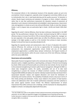 School Sector Development Plan (2016)
Efficiency
The envisioned reforms in the institutional structure of the education system are yet to be
accomplished. School management, especially school management committees (SMCs) are yet
to institutionalize their role in need based planning and the quality assurance1
of education in
schools. Results based monitoring and evaluation of progress to inform children’s education
rather than to rate their performance (assessment for education instead of assessment of
education) is yet to become institutionalized and embedded in planning processes. Government
rules and regulations in schools are yet to be enforced effectively. Finally, to note that, between
Grades 1 and 9, dropout rates are particularly high in Grade 1 (6.4%) and Grade 8 (6%) (DoE
2016).
Regarding the sector’s internal efficiency, there has been continuous improvement in the SSRP
period. The key performance indicator that has been monitored during the SSRP on internal
efficiency shows an increase from 65% to 73% on internal efficiency. Despite this, ‘wastage’ can
be seen especially in the early grades (which does not affect the efficiency rating as much as
wastage in the higher grades), as well as in the transition from primary to lower secondary
(Grades 5 to 6) and from basic to secondary (Grades 8 to 9).
Regarding the expected private and socioeconomic rates of return of education (the sector’s
external efficiency), this continues to be low as opportunities for translating educational
achievements into employment opportunities remain limited and one of the largest
employment opportunities is unskilled labour abroad. Furthermore, the frequent transfers of
civil servants and duty bearers within the sector remains one of the main efficiency challenges
within the sector (ADB 2013).
Governance and accountability
Weak public financial management leads to the commonly late release of funds throughout the
education system, ineligible expenditure, reporting delays, and lapses in financial record-keeping
by schools. While social and financial audits are carried out by most schools, this has not yet led
to the envisioned strengthening of schools’ public financial management. Although the EMIS is a
robust data management system, the quality, accessibility and use of its data need
strengthening to prevent the inclusion of inflated enrolment numbers. The school-based
Integrated EMIS (IEMIS) will address the need for individual student level data and should inform
equity-based education indexes and targeted allocations and record the distribution of
scholarships and incentive schemes. The availability of textbooks remains a key issue in terms of
their timely printing and distribution. Finally, issues related to the position of head teachers
needs to be addressed as their role in teacher performance evaluations and their authority to
take actions against teachers remain limited. The effective implementation of School
Improvement Plans (SIPs) continues to be a challenge, and the mechanism for allocating district
budgets to schools is not adequately aligned with these plans.
1
The role of SMCs here refers to the quality of schools’ physical environment and teaching and learning in
classrooms. As such, SMCs are expected to engage in the pedagogical area of teaching and learning.
Further discussion is needed on this issue and the role of SMCs needs to be redefined and approaches to
strengthen SMCs re-considered.
10
 