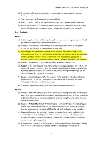School Sector Development Plan (2016)
b) Prioritization of strengthening quality in core subjects to trigger overall increased
learning outcomes
c) Share governance and management responsibilities.
d) Grants to school - basic grant, special needs school grants, Large/model school grant
e) School are classified as secondary, model/comprehensive, and special needs, based on
geographical coverage, population, subject offered, infrastructure, and inclusivity.
6.4 Strategies
Equity
a) Institute legal provisions and the regulatory framework to encourage various models of
partnership to implement free secondary education.
b) Introduce cash transfers for students with low socioeconomic status to strengthen
access and participation of these students in education.
c) Provide open and alternative, residential, and inclusive education to cater to the
different learning needs of the population including those who are at risk such as street
children, children with disabilities and children from marginalised groupssuch as
Chepangs, Rautes, Badis, Musahars, Doms, Chamars, Dusadhs, Rajmamas and Kusundas.
d) Introduce programmes to support outstanding students on a merit basis.
e) Support to the poor students to continue with secondary education A pilot scheme of
supporting grade 8 completers from the poorest households who would otherwise likely
to drop out to continue with the secondary education – from grade 9 through 12. The
number is about 1% of grade 8 completers.
f) Develop a specific component for the recovery of the Secondary Education subsector
from the impact of the 2015 earthquake as part of the overall recovery roadmap,
including both hardware and software needs.
g) Strengthen participation and completion of girls in secondary education
Quality
a) Introduce a broad National Qualification Framework, including vocational qualifications,
to accredit certificates provided by different education systems such as open, alternative
and informal learning to allow vertical as well as lateral entry from and within streams
and levels of education.
b) Develop a National Curriculum Framework (NCF) for the entire school education cycle
(grade 1-12), including guidelines on the appliance of digital and interactive teaching-
learning resources and integration of life-skills, soft skills and value based education.
c) Review and reorient the secondary curricula to focus on basic maths and science, to
orient and train students to become skilled human resources, to educate about civic
duties and obligations to their families and society, and to make students competent
scholars to join higher education.
d) Enforce quality standards by defining sets of minimum enabling conditions (MECs) to be
met by public and institutional schools in order to operate secondary schools.
41
 