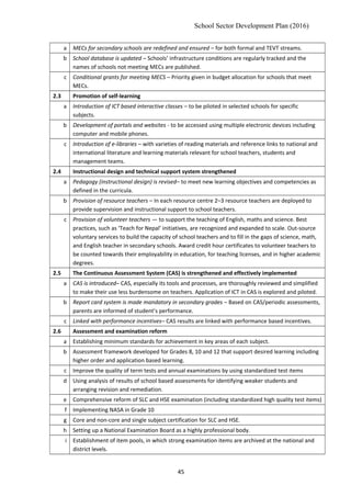 School Sector Development Plan (2016)
a MECs for secondary schools are redefined and ensured – for both formal and TEVT streams.
b School database is updated – Schools’ infrastructure conditions are regularly tracked and the
names of schools not meeting MECs are published.
c Conditional grants for meeting MECS – Priority given in budget allocation for schools that meet
MECs.
2.3 Promotion of self-learning
a Introduction of ICT based interactive classes – to be piloted in selected schools for specific
subjects.
b Development of portals and websites - to be accessed using multiple electronic devices including
computer and mobile phones.
c Introduction of e-libraries – with varieties of reading materials and reference links to national and
international literature and learning materials relevant for school teachers, students and
management teams.
2.4 Instructional design and technical support system strengthened
a Pedagogy (instructional design) is revised– to meet new learning objectives and competencies as
defined in the curricula.
b Provision of resource teachers – In each resource centre 2–3 resource teachers are deployed to
provide supervision and instructional support to school teachers.
c Provision of volunteer teachers — to support the teaching of English, maths and science. Best
practices, such as ‘Teach for Nepal’ initiatives, are recognized and expanded to scale. Out-source
voluntary services to build the capacity of school teachers and to fill in the gaps of science, math,
and English teacher in secondary schools. Award credit hour certificates to volunteer teachers to
be counted towards their employability in education, for teaching licenses, and in higher academic
degrees.
2.5 The Continuous Assessment System (CAS) is strengthened and effectively implemented
a CAS is introduced– CAS, especially its tools and processes, are thoroughly reviewed and simplified
to make their use less burdensome on teachers. Application of ICT in CAS is explored and piloted.
b Report card system is made mandatory in secondary grades – Based on CAS/periodic assessments,
parents are informed of student’s performance.
c Linked with performance incentives– CAS results are linked with performance based incentives.
2.6 Assessment and examination reform
a Establishing minimum standards for achievement in key areas of each subject.
b Assessment framework developed for Grades 8, 10 and 12 that support desired learning including
higher order and application based learning.
c Improve the quality of term tests and annual examinations by using standardized test items
d Using analysis of results of school based assessments for identifying weaker students and
arranging revision and remediation.
e Comprehensive reform of SLC and HSE examination (including standardized high quality test items)
f Implementing NASA in Grade 10
g Core and non-core and single subject certification for SLC and HSE.
h Setting up a National Examination Board as a highly professional body.
i Establishment of item pools, in which strong examination items are archived at the national and
district levels.
45
 