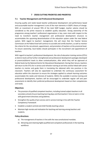 School Sector Development Plan (2016)
7 CROSS CUTTING PRIORITIES AND PRIORITIES
7.1 Teacher Management and Professional Development
Ensuring quality and needs based teacher professional development and performance based
and accountable teacher management is one of the main elements in SSDP’s theory of change.
With an investment of around 70% of the total SSDP budget, teacher salaries should be
considered as the prime resource to establish quality education. Strong ownership of the
programme among teachers’ professional organizations is key, even more with respect to the
need to transform teacher management and professional development structure to
accommodate the upcoming decentralization of the education system under the new federal
system. With regard to teachers’ management, this will mean that the Teacher Service
Commission at the federal level will continue to accredit and certify teachers, as well as monitor
the criteria for the recruitment, appointment, and promotion of teachers at the provincial level.
To ensure ownership, local bodies should participate in the recruitment and appointment of
teachers.
With regard to teacher’s professional development, the role of education training centres (ETCs)
at district levels will be further strengthened and professional development packages developed
at provincial/district levels to allow contextualization, after which they will be approved at
federal levels by the National Centre for Educational Development. During their tenure, teachers
will return to the ETCs for in service and refresher training at set times and be linked with senior
teachers to mentor and guide them in translating the obtained skills into practices in the
classroom. Teachers will also be capacitated to undertake the continuous assessment for
education within the classroom to ensure the strategies applied to unleash learning outcomes
accommodate the needs and interests of students. Within the available in-service training and
professional development, teachers will be encouraged to undertake regular self and peer
assessments to identify their preferred professional development based on their competencies
and needs.
Objectives
• The provision of qualified competent teachers, including trained subject teachers in all
secondary schools Ensure teaching-learning days and that teachers’ time on task is in line
with government directives and guidelines.
• Strengthen the quality of pre-service and in-service training in line with the Teacher
Competency Framework
• Establish a student centred and child friendly teaching culture
• Maintain high morale and motivation for teaching and learning among teachers and
students.
Policy directions
a) The management of teachers in line with the new constitutional mandate.
b) Attracting and retaining highly qualified and competent professionals in the teaching
workforce.
57
 