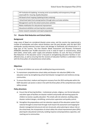 School Sector Development Plan (2016)
SIP Finalization & Updating, increasing social accountability and transparency through
social audit for Ensuring Quality Education
GIS based school mapping (Updating & data analysing)
School level talent hunt among teachers through extra-curricular activities
Management cost for the school construction activities
Media mobilization for educational improvement
Educational exhibition and learning faire conduction
Action research evaluation and report preparation
7.4 Disaster Risk Reduction and School Safety
Background
Large areas of Nepal are considered disaster prone areas, and the country has experienced a
number of earthquakes and other natural disasters over the past decades, with the April 2015
earthquake causing extensive human losses and damage to livelihoods and infrastructure in a
large part of the country. The Post Disaster Needs Assessment and Recovery Framework
(PDNA/RF) identified over 45,000 classrooms to be in need of repair or reconstruction, along
with toilets, school walls, water supply and sanitation facilities. As such, the focus of Disaster
Risk Reduction in the education sector is focused on strengthening education facilities in non-
affected areas, as well as ensuring that the recovery of education facilities is undertaken in line
with the three pillars of comprehensive school safety.
Objectives
• To ensure all children can access safe enabling learning environments.
• To mainstream comprehensive school safety and disaster risk reduction (DRR) in the
education sector by strengthening school level disaster management and resilience among
communities.
• To ensure that short, medium and long term recovery from the 2015 earthquake within the
SSDP education sub sectors is done in line with the three pillars of the comprehensive school
safety concept.
Policy directions
a) Ensure that all learning facilities – institutional, private, religious, non-formal education
and other types of facilities are disaster-resilient and provide safe learning spaces for
children to receive a quality education. This entails safe site selection, building codes,
disaster resilient designs, retrofitting, construction supervision and quality control.
b) Strengthen the preparedness and risk reduction capacity of the education system from
national through to school level through multi-hazard risk assessment and mapping for
disaster management (structural and non-structural), action planning to reduce risks at
the school level, the incorporation of school safety into school improvement plans (SIPs),
planning for educational continuity, building response and preparedness capacities, and
reaching out to communities.
67
 