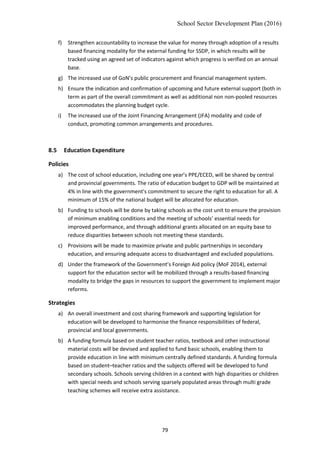 School Sector Development Plan (2016)
f) Strengthen accountability to increase the value for money through adoption of a results
based financing modality for the external funding for SSDP, in which results will be
tracked using an agreed set of indicators against which progress is verified on an annual
base.
g) The increased use of GoN’s public procurement and financial management system.
h) Ensure the indication and confirmation of upcoming and future external support (both in
term as part of the overall commitment as well as additional non non-pooled resources
accommodates the planning budget cycle.
i) The increased use of the Joint Financing Arrangement (JFA) modality and code of
conduct, promoting common arrangements and procedures.
8.5 Education Expenditure
Policies
a) The cost of school education, including one year’s PPE/ECED, will be shared by central
and provincial governments. The ratio of education budget to GDP will be maintained at
4% in line with the government's commitment to secure the right to education for all. A
minimum of 15% of the national budget will be allocated for education.
b) Funding to schools will be done by taking schools as the cost unit to ensure the provision
of minimum enabling conditions and the meeting of schools’ essential needs for
improved performance, and through additional grants allocated on an equity base to
reduce disparities between schools not meeting these standards.
c) Provisions will be made to maximize private and public partnerships in secondary
education, and ensuring adequate access to disadvantaged and excluded populations.
d) Under the framework of the Government’s Foreign Aid policy (MoF 2014), external
support for the education sector will be mobilized through a results-based financing
modality to bridge the gaps in resources to support the government to implement major
reforms.
Strategies
a) An overall investment and cost sharing framework and supporting legislation for
education will be developed to harmonise the finance responsibilities of federal,
provincial and local governments.
b) A funding formula based on student teacher ratios, textbook and other instructional
material costs will be devised and applied to fund basic schools, enabling them to
provide education in line with minimum centrally defined standards. A funding formula
based on student–teacher ratios and the subjects offered will be developed to fund
secondary schools. Schools serving children in a context with high disparities or children
with special needs and schools serving sparsely populated areas through multi grade
teaching schemes will receive extra assistance.
79
 