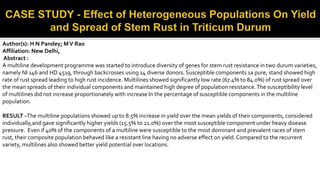Author(s): H N Pandey; MV Rao
Affiliation: New Delhi,
Abstract :
A multiline development programme was started to introduce diversity of genes for stem rust resistance in two durum varieties,
namely NI 146 and HD 4519, through backcrosses using 14 diverse donors. Susceptible components 1a pure, stand showed high
rate of rust spread leading to high rust incidence. Multilines showed significantly low rate (67.4% to 84.0%) of rust spread over
the mean spreads of their individual components and maintained high degree of population resistance.The susceptibility level
of multilines did not increase proportionately with increase In the percentage of susceptible components in the multiline
population.
RESULT –The multiline populations showed up to 8.5% increase in yield over the mean yields of their components, considered
individually,and gave significantly higher yields (15.5% to 21.0%) over the most susceptible component under heavy disease
pressure. Even if 40% of the components of a multiline were susceptible to the most dominant and prevalent races of stem
rust, their composite population behaved like a resistant line having no adverse effect on yield.Compared to the recurrent
variety, multilines also showed better yield potential over locations.
 