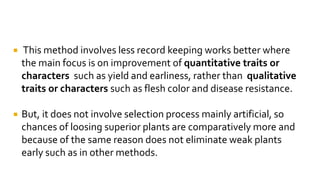  This method involves less record keeping works better where
the main focus is on improvement of quantitative traits or
characters such as yield and earliness, rather than qualitative
traits or characters such as flesh color and disease resistance.
 But, it does not involve selection process mainly artificial, so
chances of loosing superior plants are comparatively more and
because of the same reason does not eliminate weak plants
early such as in other methods.
 