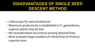  Little scope for natural selection
 Maximum productivity is established in F2 generations,
superior plants may be lost
 No recombination occurrence among selected lines
 Must evaluate large numbers of inbred lines to find out
superior ones.
 