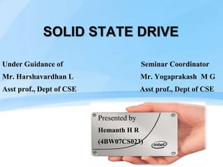 SOLID STATE DRIVE
Under Guidance of Seminar Coordinator
Mr. Harshavardhan L Mr. Yogaprakash M G
Asst prof., Dept of CSE Asst prof., Dept of CSE
Presented by
Hemanth H R
(4BW07CS023)
 