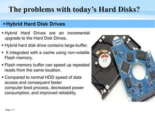 Page  11
The problems with today’s Hard Disks?
Hybrid Hard Disk Drives
 Hybrid Hard Drives are an incremental
upgrade to the Hard Disk Drives.
 Hybrid hard disk drive contains large-buffer.
 It integrated with a cache using non-volatile
Flash memory.
 Flash memory buffer can speed up repeated
reads from the same location.
 Compared to normal HDD speed of data
access and consequent faster
computer boot process, decreased power
consumption, and improved reliability.
 