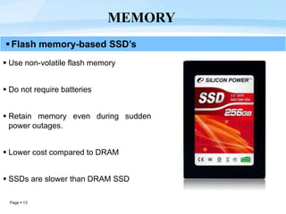 Page  13
MEMORY
Flash memory-based SSD’s
 Use non-volatile flash memory
 Do not require batteries
 Retain memory even during sudden
power outages.
 Lower cost compared to DRAM
 SSDs are slower than DRAM SSD
 
