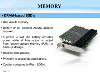 Page  14
DRAM-based SSD’s
 Use volatile memory.
 Battery or an external AC/DC adapter
required.
 If power is lost, the battery provides
power while all Information is copied
from random access memory (RAM) to
back-up storage.
 Ultrafast data access.
 Primarily to accelerate applications.
 Costlier compared to Flash SDD’s.
MEMORY
 