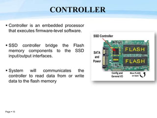 Page  15
 Controller is an embedded processor
that executes firmware-level software.
 SSD controller bridge the Flash
memory components to the SSD
input/output interfaces.
 System will communicates the
controller to read data from or write
data to the flash memory
CONTROLLER
 