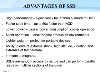 Page  18
 High performance – significantly faster than a standard HDD
 Faster seek time – up to 60x faster than HDD
 Lower power – Lesser power consumption ,cooler operation
 Silent operation – ideal for post production environments
 Lighter weight – perfect for portable devices.
 Ability to endure extreme shock, high altitude, vibration and
extremes of temperature.
 Immune to magnets.
 SSDs are random access by nature and can perform parallel
reads on multiple sections of the drive
ADVANTAGES OF SSD
 