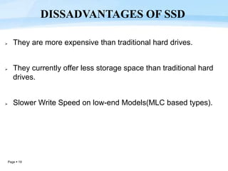 Page  19
 They are more expensive than traditional hard drives.
 They currently offer less storage space than traditional hard
drives.
 Slower Write Speed on low-end Models(MLC based types).
DISSADVANTAGES OF SSD
 