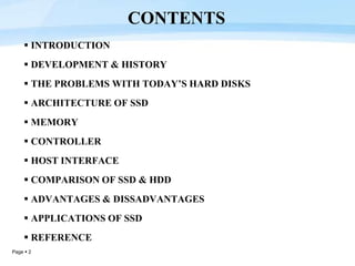 Page  2
 INTRODUCTION
 DEVELOPMENT & HISTORY
 THE PROBLEMS WITH TODAY’S HARD DISKS
 ARCHITECTURE OF SSD
 MEMORY
 CONTROLLER
 HOST INTERFACE
 COMPARISON OF SSD & HDD
 ADVANTAGES & DISSADVANTAGES
 APPLICATIONS OF SSD
 REFERENCE
CONTENTS
 