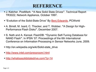 Page  21
 J. Katcher. PostMark: “A New Solid State Drives”. Technical Report
TR3022, Network Appliance, October 1997.
 “Evolution of the Solid-State Drive” By Benj Edwards, PCWorld
 A. Birrell, M. Isard, C. Thacker, and T. Wobber. “A Design for High-
Performance Flash Disks”, December 2007.
 S. Nath and A. Kansal. FlashDB: “Dynamic Self-Tuning Database for
NAND Flash”. In IPSN ’07: Proceedings of the 6th International
Conference on Information Processing in Sensor Networks June, 2009.
 http://en.wikipedia.org/wiki/Solid-state_drive
 http://www.intel.com/pressroom/.html
 http://whatisasolidstatedrive.com/?p=14
REFERENCE
 