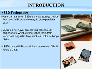 Page  3
INTRODUCTION
SSD Technology
A solid-state drive (SSD) is a data storage device
that uses solid-state memory to store persistent
data.
SSDs do not have any moving mechanical
components, which distinguishes them from
traditional magnetic disks such as HDDs or floppy
disks.
 SSDs use NAND-based flash memory or DRAM
to store data.
 