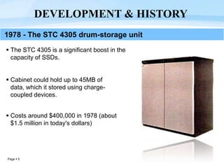 Page  5
 The STC 4305 is a significant boost in the
capacity of SSDs.
 Cabinet could hold up to 45MB of
data, which it stored using charge-
coupled devices.
 Costs around $400,000 in 1978 (about
$1.5 million in today's dollars)
DEVELOPMENT & HISTORY
1978 - The STC 4305 drum-storage unit
 
