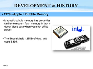 Page  6
 Magnetic bubble memory has properties
similar to modern flash memory in that it
doesn't lose data when you shut off its
power.
 The Bubdisk held 128KB of data, and
costs $895.
DEVELOPMENT & HISTORY
1979 - Apple II Bubble Memory
 