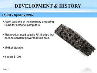 Page  7
 Axlon was one of the company producing
SSDs for personal computers.
 This product used volatile RAM chips that
needed constant power to retain data.
 1MB of storage.
 It costs $1095
DEVELOPMENT & HISTORY
1983 - Synetix 2202
 