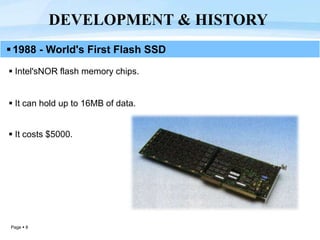 Page  8
 Intel'sNOR flash memory chips.
 It can hold up to 16MB of data.
 It costs $5000.
DEVELOPMENT & HISTORY
1988 - World's First Flash SSD
 