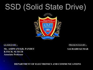SSD (SSD (Solid State Drive)Solid State Drive)
GUIDED BY :
Mr. ASHWANI KR. PANDEY
B.TECH, M.TECH
Associate Professor
DEPARTMENT OF ELECTRONICS AND COMMUNICATIONS
PRESENTED BY :
SAURABH KUMAR
 