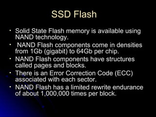 SSD FlashSSD Flash
• Solid State Flash memory is available usingSolid State Flash memory is available using
NAND technology.NAND technology.
• NAND Flash components come in densitiesNAND Flash components come in densities
from 1Gb (gigabit) to 64Gb per chip.from 1Gb (gigabit) to 64Gb per chip.
• NAND Flash components have structuresNAND Flash components have structures
called pages and blocks.called pages and blocks.
• There is an Error Correction Code (ECC)There is an Error Correction Code (ECC)
associated with each sector.associated with each sector.
• NAND Flash has a limited rewrite enduranceNAND Flash has a limited rewrite endurance
of about 1,000,000 times per block.of about 1,000,000 times per block.
 