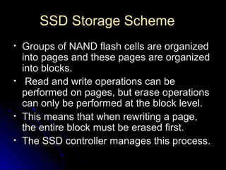 SSD Storage SchemeSSD Storage Scheme
• Groups of NAND flash cells are organizedGroups of NAND flash cells are organized
into pages and these pages are organizedinto pages and these pages are organized
into blocks.into blocks.
• Read and write operations can beRead and write operations can be
performed on pages, but erase operationsperformed on pages, but erase operations
can only be performed at the block level.can only be performed at the block level.
• This means that when rewriting a page,This means that when rewriting a page,
the entire block must be erased first.the entire block must be erased first.
• The SSD controller manages this processThe SSD controller manages this process..
 
