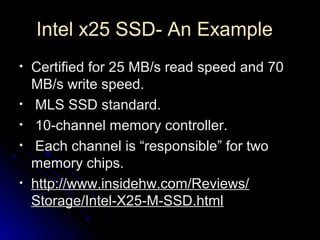 Intel x25 SSD- An ExampleIntel x25 SSD- An Example
• Certified for 25 MB/s read speed and 70Certified for 25 MB/s read speed and 70
MB/s write speed.MB/s write speed.
• MLS SSD standard.MLS SSD standard.
• 10-channel memory controller.10-channel memory controller.
• Each channel is “responsible” for twoEach channel is “responsible” for two
memory chips.memory chips.
• http://www.insidehw.com/Reviews/http://www.insidehw.com/Reviews/
Storage/Intel-X25-M-SSD.htmlStorage/Intel-X25-M-SSD.html
 