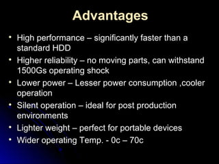 Advantages

High performance – significantly faster than aHigh performance – significantly faster than a
standard HDDstandard HDD

Higher reliability – no moving parts, can withstandHigher reliability – no moving parts, can withstand
1500Gs operating shock1500Gs operating shock

Lower power – Lesser power consumption ,coolerLower power – Lesser power consumption ,cooler
operationoperation

Silent operation – ideal for post productionSilent operation – ideal for post production
environmentsenvironments

Lighter weight – perfect for portable devicesLighter weight – perfect for portable devices

Wider operating Temp. - 0c – 70cWider operating Temp. - 0c – 70c
 