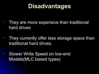 Disadvantages
•
They are more expensive than traditionalThey are more expensive than traditional
hard driveshard drives
•
They currently offer less storage space thanThey currently offer less storage space than
traditional hard drives.traditional hard drives.
•
Slower Write Speed on low-endSlower Write Speed on low-end
Models(MLC based types)Models(MLC based types)
 