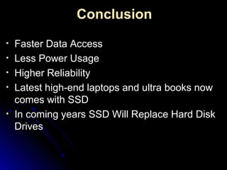 Conclusion
• Faster Data AccessFaster Data Access
• Less Power UsageLess Power Usage
• Higher ReliabilityHigher Reliability
• Latest high-end laptops and ultra books nowLatest high-end laptops and ultra books now
comes with SSDcomes with SSD
• In coming years SSD Will Replace Hard DiskIn coming years SSD Will Replace Hard Disk
DrivesDrives
 