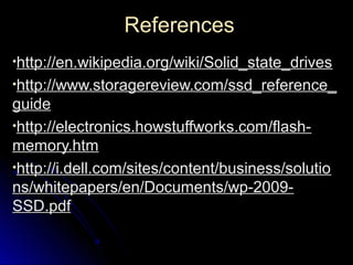 ReferencesReferences
•http://en.wikipedia.org/wiki/Solid_state_driveshttp://en.wikipedia.org/wiki/Solid_state_drives
•http://www.storagereview.com/ssd_reference_http://www.storagereview.com/ssd_reference_
guideguide
•http://electronics.howstuffworks.com/flash-http://electronics.howstuffworks.com/flash-
memory.htmmemory.htm
•http://i.dell.com/sites/content/business/solutiohttp://i.dell.com/sites/content/business/solutio
ns/whitepapers/en/Documents/wp-2009-ns/whitepapers/en/Documents/wp-2009-
SSD.pdfSSD.pdf
 