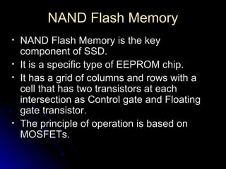 NAND Flash MemoryNAND Flash Memory
• NAND Flash Memory is the keyNAND Flash Memory is the key
component of SSD.component of SSD.
• It is a specific type of EEPROM chip.It is a specific type of EEPROM chip.
• It has a grid of columns and rows with aIt has a grid of columns and rows with a
cell that has two transistors at eachcell that has two transistors at each
intersection as Control gate and Floatingintersection as Control gate and Floating
gate transistor.gate transistor.
• The principle of operation is based onThe principle of operation is based on
MOSFETs.MOSFETs.
 