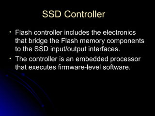 SSD ControllerSSD Controller
• Flash controller includes the electronicsFlash controller includes the electronics
that bridge the Flash memory componentsthat bridge the Flash memory components
to the SSD input/output interfaces.to the SSD input/output interfaces.
• The controller is an embedded processorThe controller is an embedded processor
that executes firmware-level software.that executes firmware-level software.
 