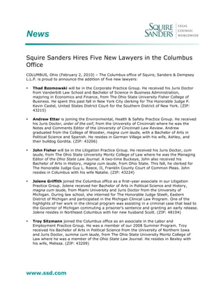 News

Squire Sanders Hires Five New Lawyers in the Columbus
Office
COLUMBUS, Ohio (February 2, 2010) – The Columbus office of Squire, Sanders & Dempsey
L.L.P. is proud to announce the addition of five new lawyers:

•   Thad Bzomowski will be in the Corporate Practice Group. He received his Juris Doctor
    from Vanderbilt Law School and Bachelor of Science in Business Administration,
    majoring in Economics and Finance, from The Ohio State University Fisher College of
    Business. He spent this past fall in New York City clerking for The Honorable Judge P.
    Kevin Castel, United States District Court for the Southern District of New York. (ZIP:
    43215)

•   Andrew Etter is joining the Environmental, Health & Safety Practice Group. He received
    his Juris Doctor, order of the coif, from the University of Cincinnati where he was the
    Notes and Comments Editor of the University of Cincinnati Law Review. Andrew
    graduated from the College of Wooster, magna cum laude, with a Bachelor of Arts in
    Political Science and Spanish. He resides in German Village with his wife, Ashley, and
    their bulldog Gordita. (ZIP: 43206)

•   John Fisher will be in the Litigation Practice Group. He received his Juris Doctor, cum
    laude, from The Ohio State University Moritz College of Law where he was the Managing
    Editor of the Ohio State Law Journal. A two-time Buckeye, John also received his
    Bachelor of Arts in History, magna cum laude, from Ohio State. This fall, he clerked for
    The Honorable Judge Guy L. Reece, II, Franklin County Court of Common Pleas. John
    resides in Columbus with his wife Natalie. (ZIP: 43224)

•   Jolene Griffith joined the Columbus office as a first–year associate in our Litigation
    Practice Group. Jolene received her Bachelor of Arts in Political Science and History,
    magna cum laude, from Miami University and Juris Doctor from the University of
    Michigan. During law school, she interned for The Honorable Judge Steeh, Eastern
    District of Michigan and participated in the Michigan Clinical Law Program. One of the
    highlights of her work in the clinical program was assisting in a criminal case that lead to
    the Governor of Michigan commuting a prisoner’s sentence and granting an early release.
    Jolene resides in Northeast Columbus with her new husband Scott. (ZIP: 48104)

•   Troy Sitzmann joined the Columbus office as an associate in the Labor and
    Employment Practice Group. He was a member of our 2008 Summer Program. Troy
    received his Bachelor of Arts in Political Science from the University of Northern Iowa
    and Juris Doctor, summa cum laude, from The Ohio State University Moritz College of
    Law where he was a member of the Ohio State Law Journal. He resides in Bexley with
    his wife, Melissa. (ZIP: 43209)




www.ssd.com
 