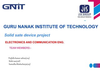 Solid sate device project
GURU NANAK INSTITUTE OF TECHNOLOGY
TEAM MEMBERS:-
Prafulla kumar sahnai(104)
Rohit saw(106)
Sumedha bhattacharya(105)
ELECTRONICS AND COMMUNICATION ENG.
 