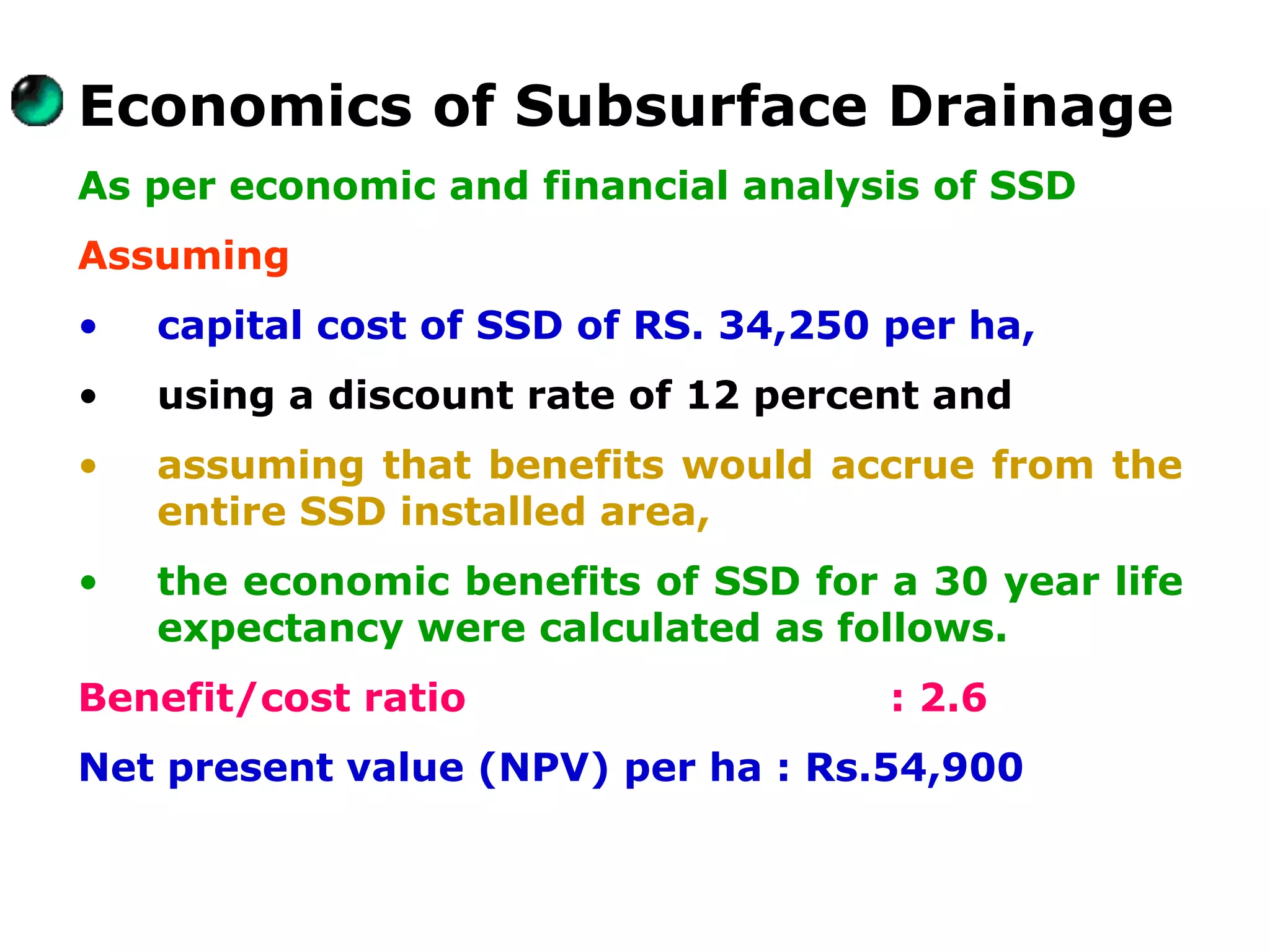 Economics of Subsurface Drainage
As per economic and financial analysis of SSD
Assuming
•   capital cost of SSD of RS. 34,250 per ha,
•   using a discount rate of 12 percent and
•   assuming that benefits would accrue from the
    entire SSD installed area,
•   the economic benefits of SSD for a 30 year life
    expectancy were calculated as follows.
Benefit/cost ratio                    : 2.6
Net present value (NPV) per ha : Rs.54,900
 