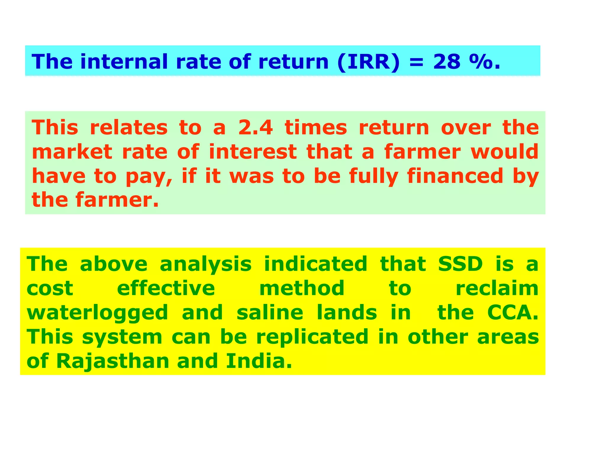 The internal rate of return (IRR) = 28 %.


This relates to a 2.4 times return over the
market rate of interest that a farmer would
have to pay, if it was to be fully financed by
the farmer.


The above analysis indicated that SSD is a
cost    effective   method     to    reclaim
waterlogged and saline lands in the CCA.
This system can be replicated in other areas
of Rajasthan and India.
 