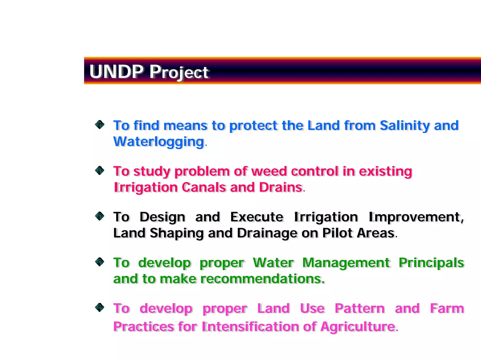 UNDP Project

  To find means to protect the Land from Salinity and
  Waterlogging.

  To study problem of weed control in existing
  Irrigation Canals and Drains.

  To Design and Execute Irrigation Improvement,
  Land Shaping and Drainage on Pilot Areas.

  To develop proper Water Management Principals
  and to make recommendations.

  To develop proper Land Use Pattern and Farm
  Practices for Intensification of Agriculture.
 