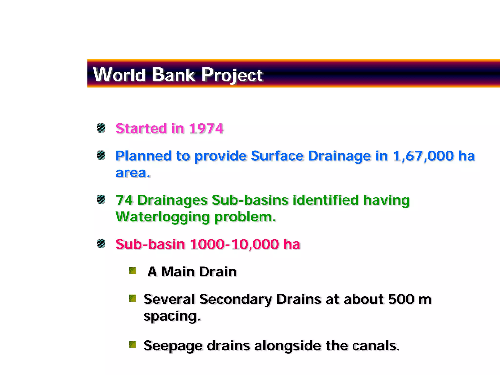 World Bank Project

  Started in 1974
  Planned to provide Surface Drainage in 1,67,000 ha
  area.
  74 Drainages Sub-basins identified having
  Waterlogging problem.
  Sub-basin 1000-10,000 ha
      A Main Drain
     Several Secondary Drains at about 500 m
     spacing.

     Seepage drains alongside the canals.
 
