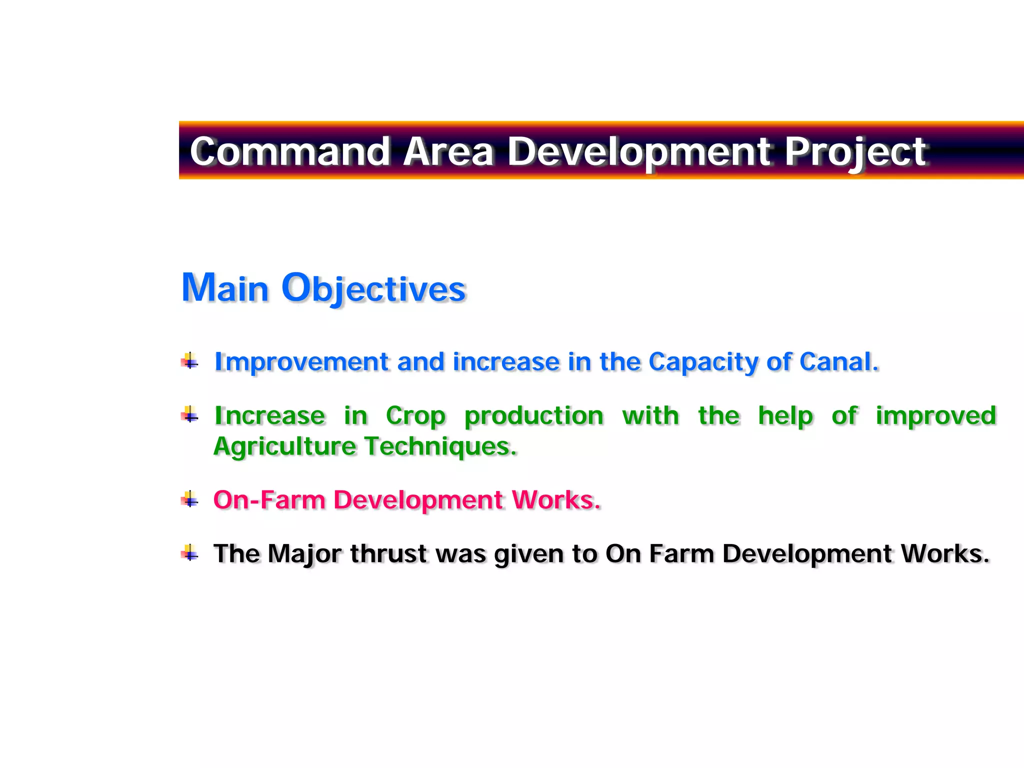 Command Area Development Project


Main Objectives
 Improvement and increase in the Capacity of Canal.

 Increase in Crop production with the help of improved
 Agriculture Techniques.

 On-Farm Development Works.

 The Major thrust was given to On Farm Development Works.
 