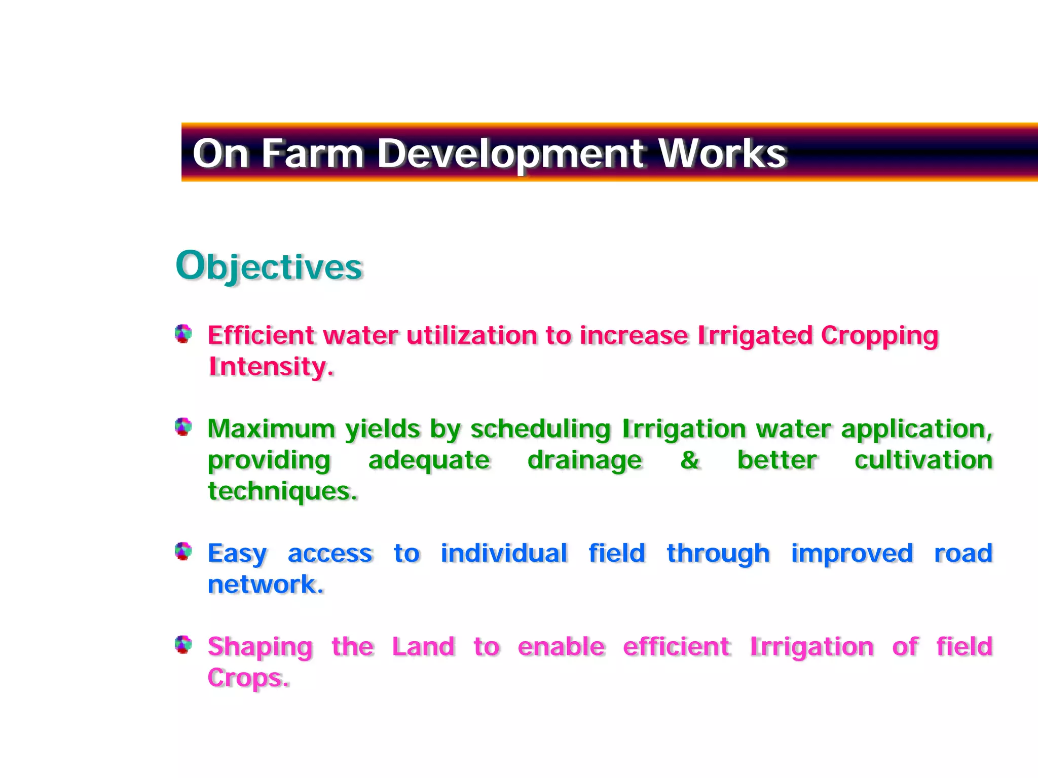On Farm Development Works

Objectives
 Efficient water utilization to increase Irrigated Cropping
 Intensity.

 Maximum yields by scheduling Irrigation water application,
 providing adequate drainage & better cultivation
 techniques.

 Easy access to individual field through improved road
 network.

 Shaping the Land to enable efficient Irrigation of field
 Crops.
 