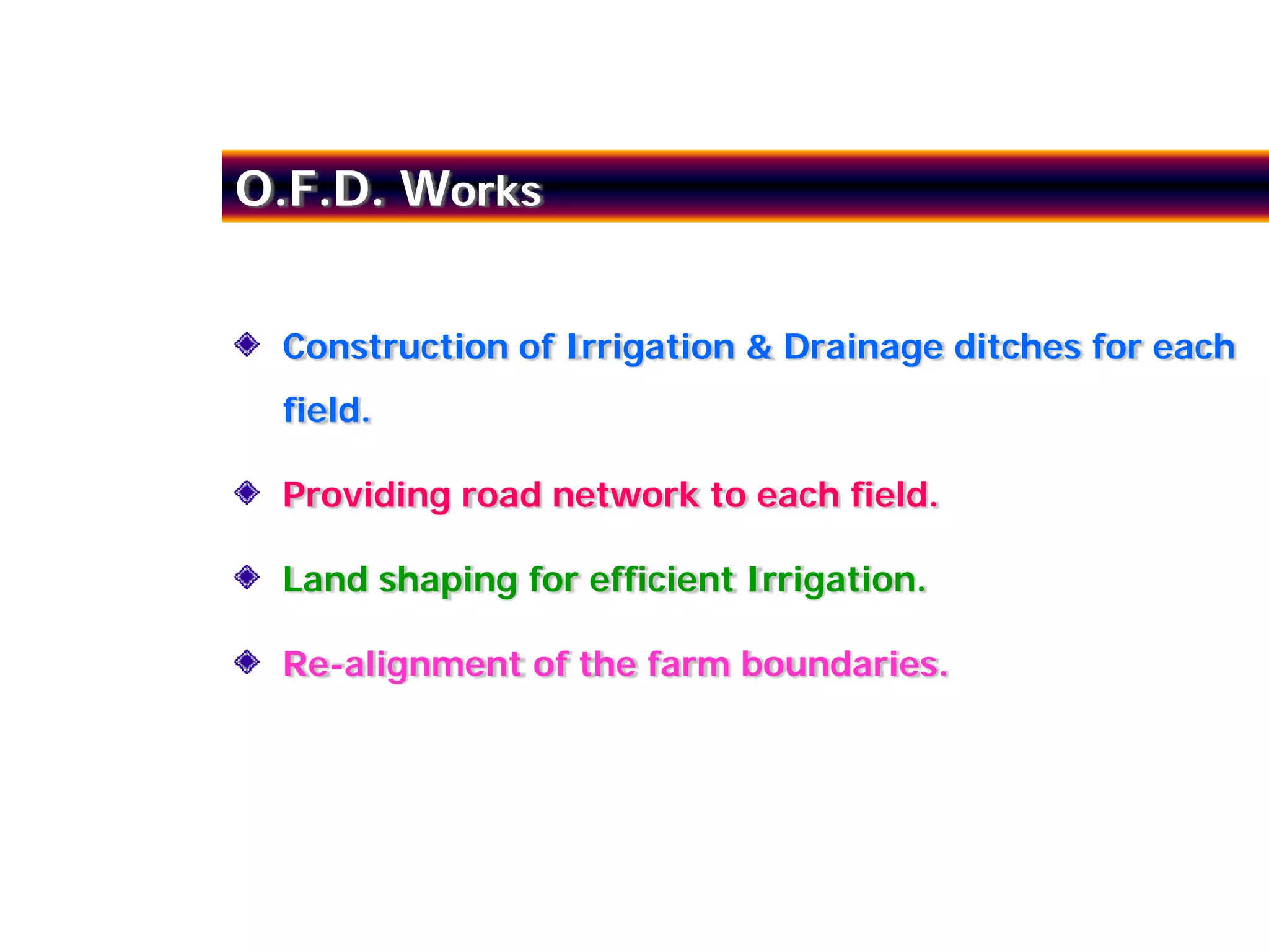 O.F.D. Works


 Construction of Irrigation & Drainage ditches for each
 field.

 Providing road network to each field.

 Land shaping for efficient Irrigation.

 Re-alignment of the farm boundaries.
 