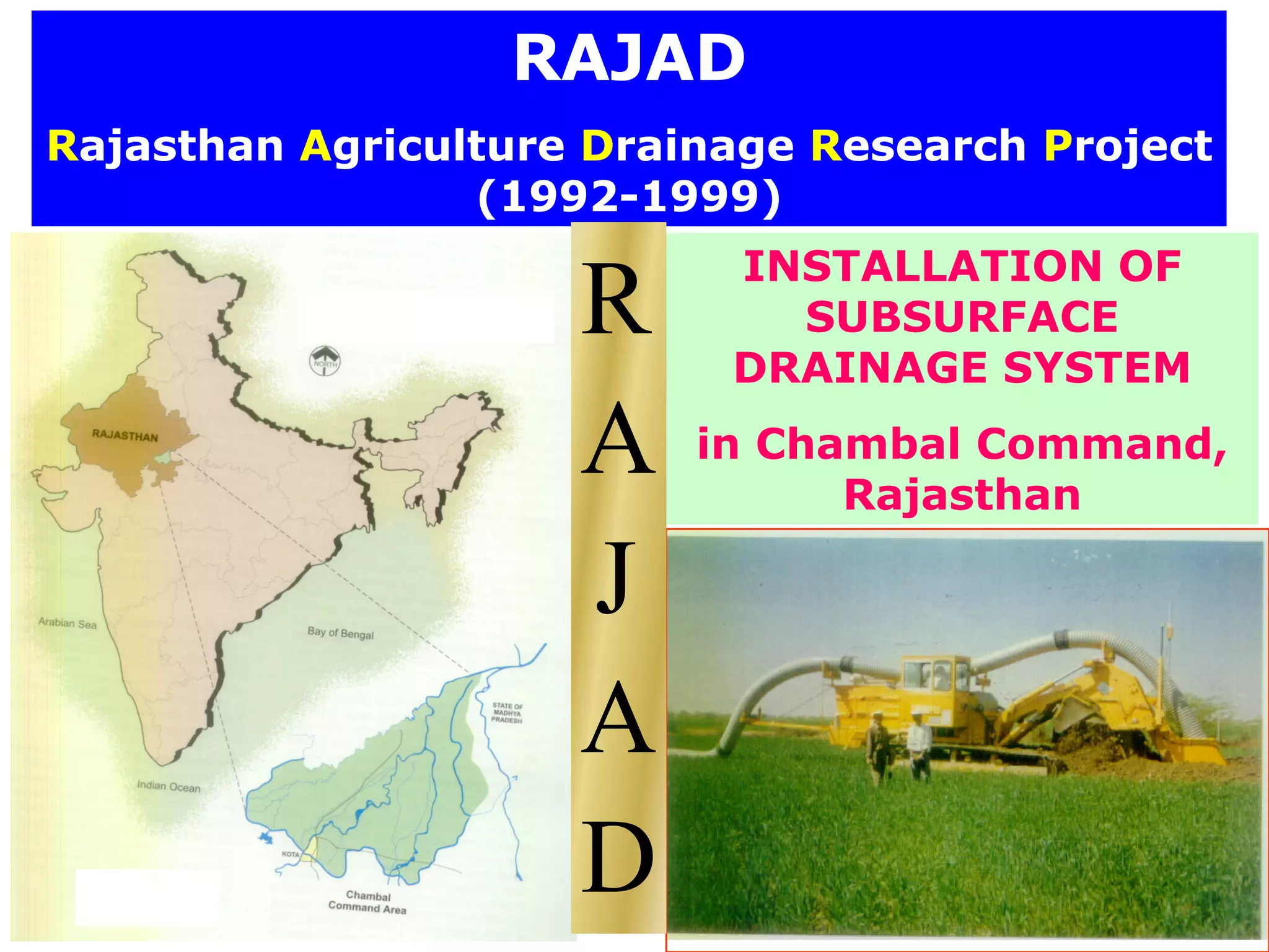 RAJAD
Rajasthan Agriculture Drainage Research Project
                 (1992-1999)
                           INSTALLATION OF
                     R       SUBSURFACE
                           DRAINAGE SYSTEM

                     A    in Chambal Command,
                                Rajasthan

                     J
                     A
                     D
 